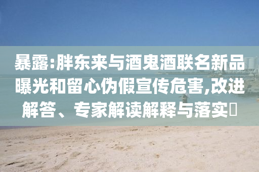 暴露:胖東來與酒鬼酒聯(lián)名新品曝光和留心偽假宣傳危害,改進(jìn)解答、專家解讀解釋與落實(shí)?