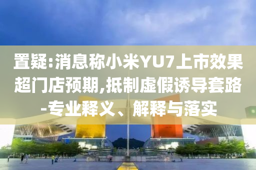 置疑:消息稱(chēng)小米YU7上市效果超門(mén)店預(yù)期,抵制虛假誘導(dǎo)套路-專(zhuān)業(yè)釋義、解釋與落實(shí)