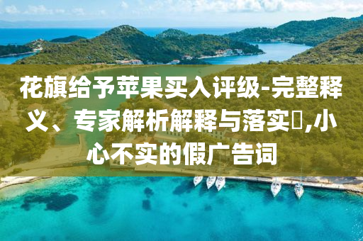 花旗給予蘋(píng)果買(mǎi)入評(píng)級(jí)-完整釋義、專(zhuān)家解析解釋與落實(shí)?,小心不實(shí)的假?gòu)V告詞