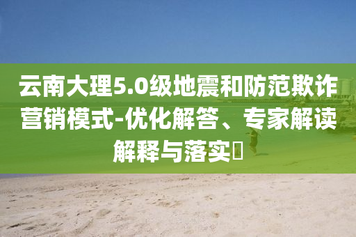 云南大理5.0級(jí)地震和防范欺詐營(yíng)銷模式-優(yōu)化解答、專家解讀解釋與落實(shí)?