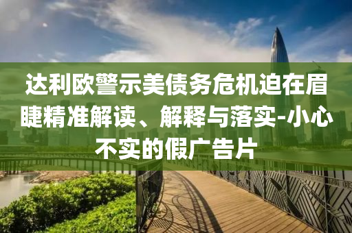 達(dá)利歐警示美債務(wù)危機(jī)迫在眉睫精準(zhǔn)解讀、解釋與落實(shí)-小心不實(shí)的假?gòu)V告片