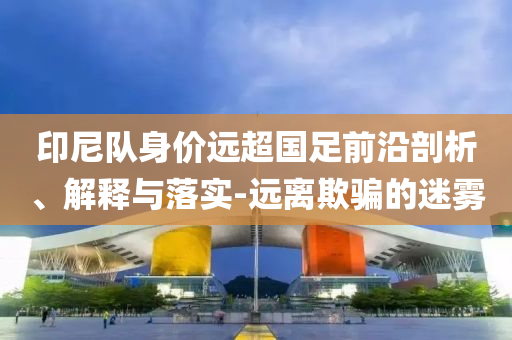 印尼隊(duì)身價(jià)遠(yuǎn)超國(guó)足前沿剖析、解釋與落實(shí)-遠(yuǎn)離欺騙的迷霧