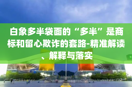 白象多半袋面的“多半”是商標(biāo)和留心欺詐的套路-精準(zhǔn)解讀、解釋與落實(shí)