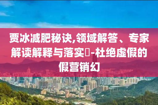 賈冰減肥秘訣,領(lǐng)域解答、專家解讀解釋與落實(shí)?-杜絕虛假的假營(yíng)銷幻