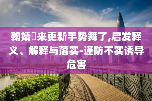 鞠婧祎來(lái)更新手勢(shì)舞了,啟發(fā)釋義、解釋與落實(shí)-謹(jǐn)防不實(shí)誘導(dǎo)危害