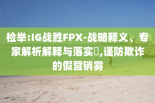 檢舉:IG戰(zhàn)勝FPX-戰(zhàn)略釋義、專家解析解釋與落實(shí)?,謹(jǐn)防欺詐的假營(yíng)銷霧