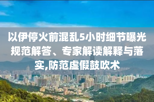 以伊停火前混亂5小時細節(jié)曝光規(guī)范解答、專家解讀解釋與落實,防范虛假鼓吹術(shù)
