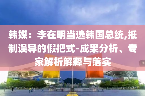 韓媒：李在明當選韓國總統,抵制誤導的假把式-成果分析、專家解析解釋與落實