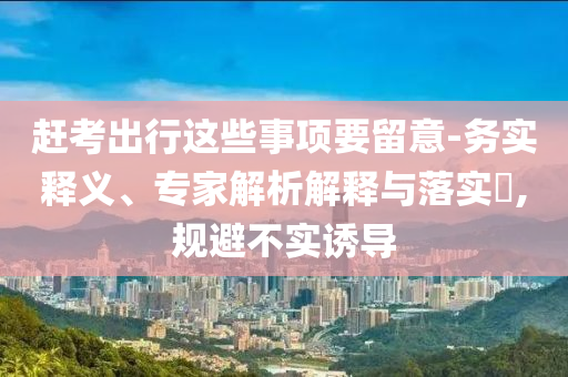趕考出行這些事項(xiàng)要留意-務(wù)實(shí)釋義、專家解析解釋與落實(shí)?,規(guī)避不實(shí)誘導(dǎo)