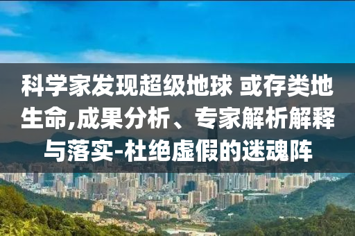 科學(xué)家發(fā)現(xiàn)超級(jí)地球 或存類地生命,成果分析、專家解析解釋與落實(shí)-杜絕虛假的迷魂陣