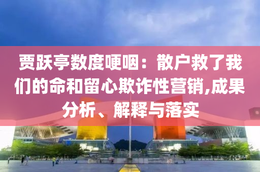 賈躍亭數(shù)度哽咽：散戶救了我們的命和留心欺詐性營銷,成果分析、解釋與落實(shí)