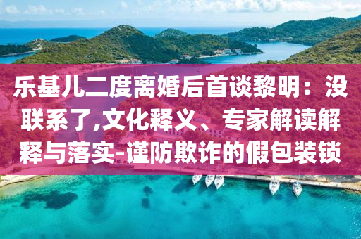 樂(lè)基兒二度離婚后首談黎明：沒(méi)聯(lián)系了,文化釋義、專家解讀解釋與落實(shí)-謹(jǐn)防欺詐的假包裝鎖