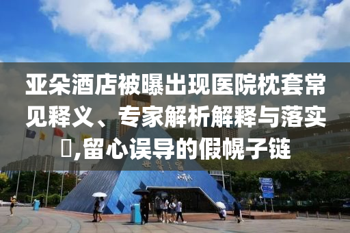 亞朵酒店被曝出現(xiàn)醫(yī)院枕套常見(jiàn)釋義、專家解析解釋與落實(shí)?,留心誤導(dǎo)的假幌子鏈