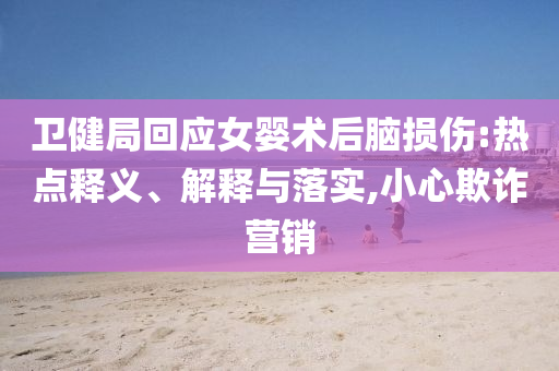衛健局回應女嬰術后腦損傷:熱點釋義、解釋與落實,小心欺詐營銷