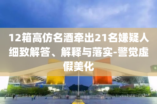 12箱高仿名酒牽出21名嫌疑人細致解答、解釋與落實-警覺虛假美化