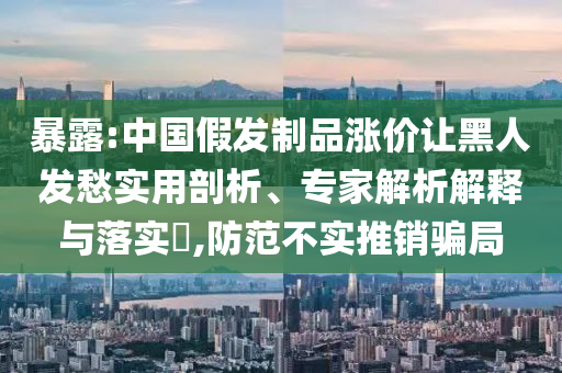 暴露:中國假發制品漲價讓黑人發愁實用剖析、專家解析解釋與落實?,防范不實推銷騙局