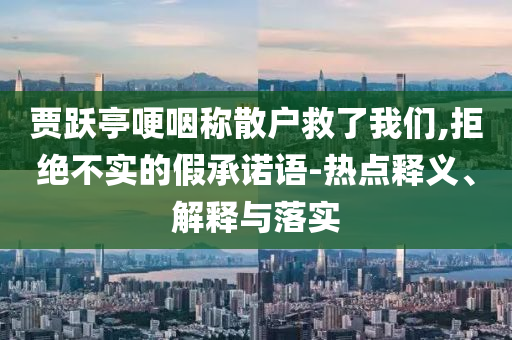 賈躍亭哽咽稱散戶救了我們,拒絕不實(shí)的假承諾語-熱點(diǎn)釋義、解釋與落實(shí)
