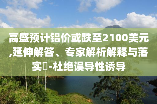 高盛預計鋁價或跌至2100美元,延伸解答、專家解析解釋與落實?-杜絕誤導性誘導