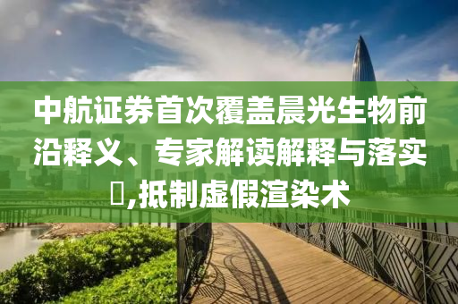 中航證券首次覆蓋晨光生物前沿釋義、專家解讀解釋與落實?,抵制虛假渲染術(shù)