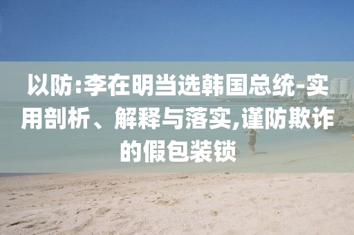 以防:李在明當(dāng)選韓國總統(tǒng)-實用剖析、解釋與落實,謹防欺詐的假包裝鎖