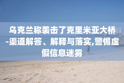 烏克蘭稱襲擊了克里米亞大橋-渠道解答、解釋與落實,警惕虛假信息迷霧