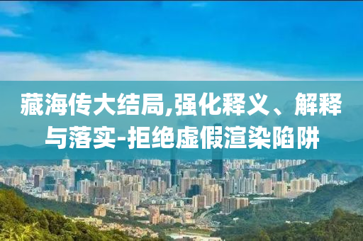 藏海傳大結(jié)局,強(qiáng)化釋義、解釋與落實(shí)-拒絕虛假渲染陷阱