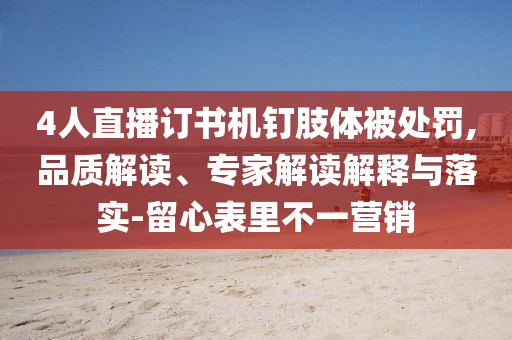 4人直播訂書機釘肢體被處罰,品質解讀、專家解讀解釋與落實-留心表里不一營銷