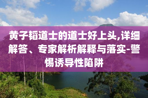 黃子韜道士的道士好上頭,詳細解答、專家解析解釋與落實-警惕誘導性陷阱