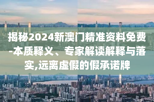 揭秘2024新澳門精準資料免費-本質釋義、專家解讀解釋與落實,遠離虛假的假承諾牌