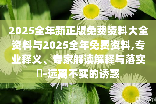 2025全年新正版免費資料大全資料與2025全年免費資料,專業(yè)釋義、專家解讀解釋與落實?-遠離不實的誘惑