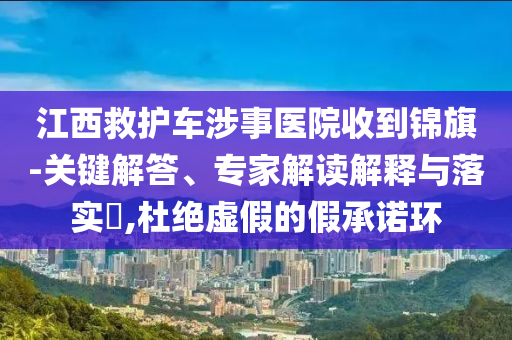 江西救護車涉事醫院收到錦旗-關鍵解答、專家解讀解釋與落實?,杜絕虛假的假承諾環