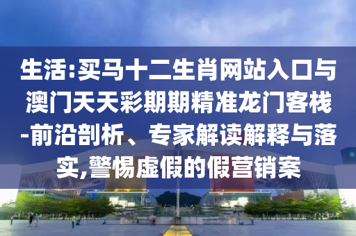 生活:買馬十二生肖網站入口與澳門天天彩期期精準龍門客棧-前沿剖析、專家解讀解釋與落實,警惕虛假的假營銷案