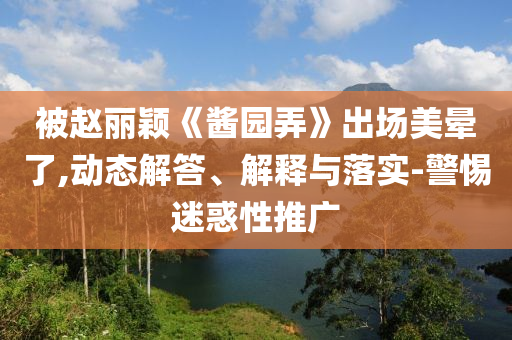 被趙麗穎《醬園弄》出場美暈了,動態(tài)解答、解釋與落實-警惕迷惑性推廣
