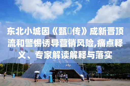 東北小城因《甄嬛傳》成新晉頂流和警惕誘導營銷風險,痛點釋義、專家解讀解釋與落實