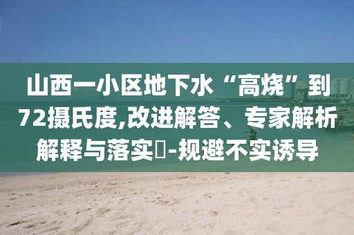 山西一小區(qū)地下水“高燒”到72攝氏度,改進解答、專家解析解釋與落實?-規(guī)避不實誘導(dǎo)