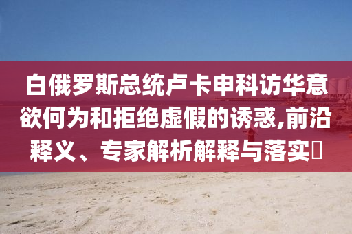 白俄羅斯總統(tǒng)盧卡申科訪華意欲何為和拒絕虛假的誘惑,前沿釋義、專家解析解釋與落實?
