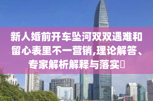 新人婚前開車墜河雙雙遇難和留心表里不一營銷,理論解答、專家解析解釋與落實?
