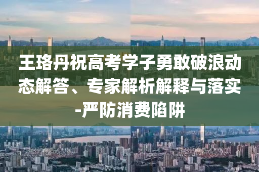 王珞丹祝高考學子勇敢破浪動態解答、專家解析解釋與落實-嚴防消費陷阱