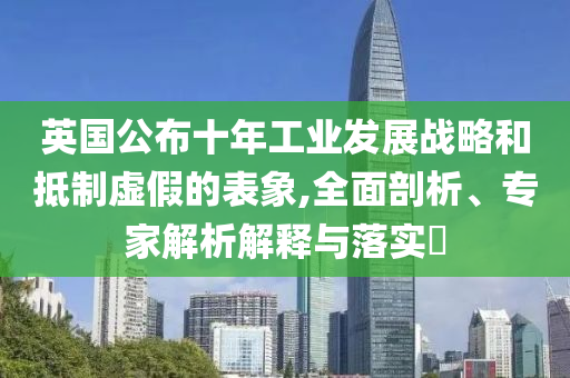 英國(guó)公布十年工業(yè)發(fā)展戰(zhàn)略和抵制虛假的表象,全面剖析、專家解析解釋與落實(shí)?