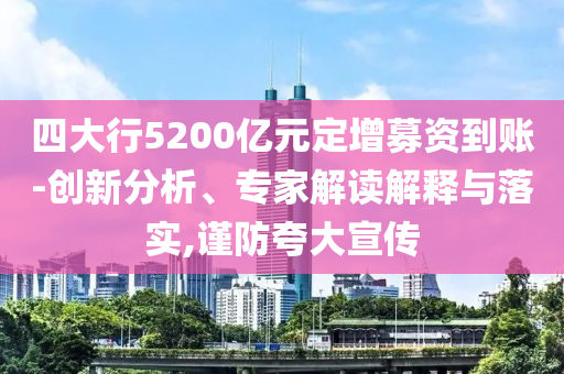四大行5200億元定增募資到賬-創新分析、專家解讀解釋與落實,謹防夸大宣傳