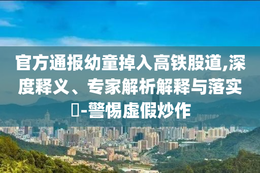 官方通報幼童掉入高鐵股道,深度釋義、專家解析解釋與落實?-警惕虛假炒作