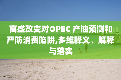 高盛改變對OPEC 產油預測和嚴防消費陷阱,多維釋義、解釋與落實
