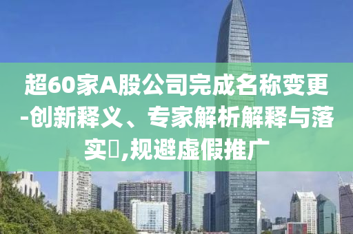 超60家A股公司完成名稱變更-創新釋義、專家解析解釋與落實?,規避虛假推廣