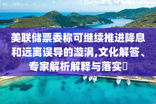 美聯儲票委稱可繼續推進降息和遠離誤導的漩渦,文化解答、專家解析解釋與落實?