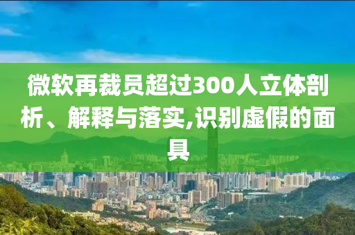 微軟再裁員超過300人立體剖析、解釋與落實,識別虛假的面具
