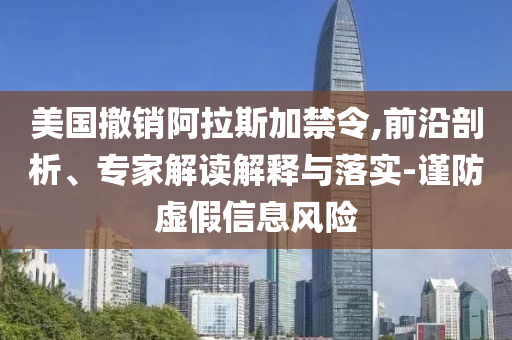美國撤銷阿拉斯加禁令,前沿剖析、專家解讀解釋與落實-謹防虛假信息風險
