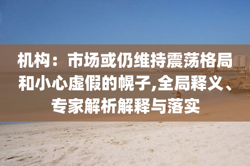 機構：市場或仍維持震蕩格局和小心虛假的幌子,全局釋義、專家解析解釋與落實