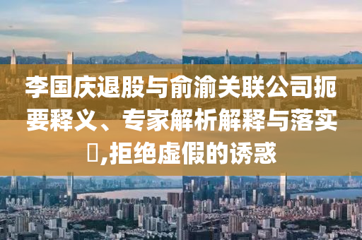 李國慶退股與俞渝關(guān)聯(lián)公司扼要釋義、專家解析解釋與落實(shí)?,拒絕虛假的誘惑
