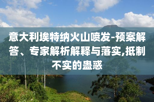 意大利埃特納火山噴發(fā)-預(yù)案解答、專(zhuān)家解析解釋與落實(shí),抵制不實(shí)的蠱惑