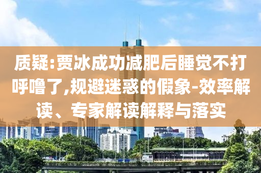 質(zhì)疑:賈冰成功減肥后睡覺(jué)不打呼嚕了,規(guī)避迷惑的假象-效率解讀、專(zhuān)家解讀解釋與落實(shí)